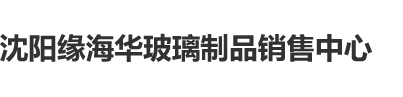 小骚逼被日逼视频沈阳缘海华玻璃制品销售中心